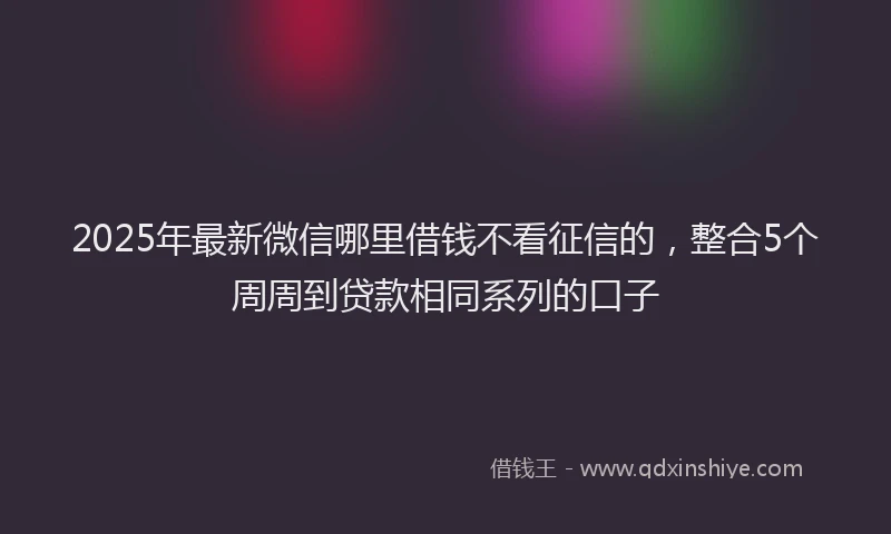 2025年最新微信哪里借钱不看征信的，整合5个周周到贷款相同系列的口子