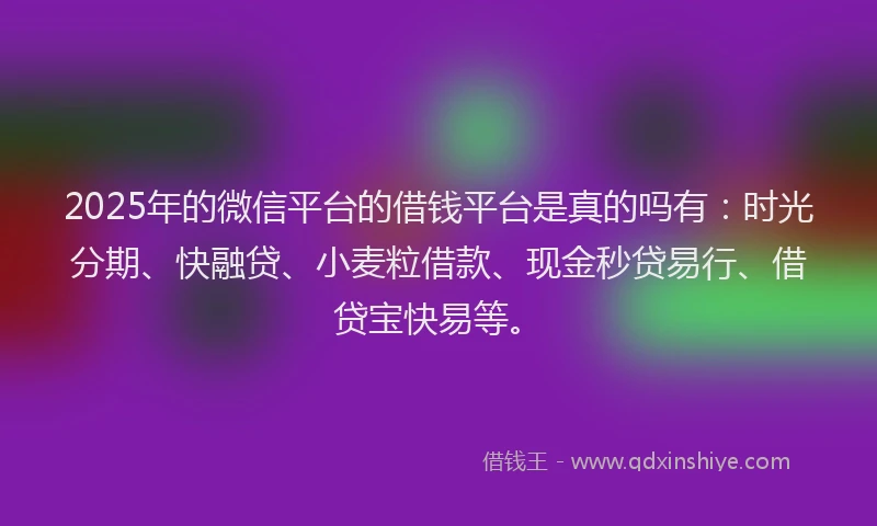 2025年的微信平台的借钱平台是真的吗有：时光分期、快融贷、小麦粒借款、现金秒贷易行、借贷宝快易等。