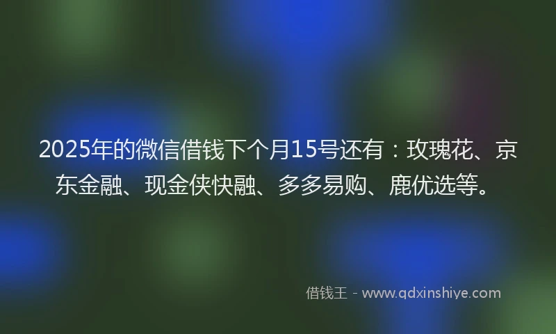 2025年的微信借钱下个月15号还有：玫瑰花、京东金融、现金侠快融、多多易购、鹿优选等。