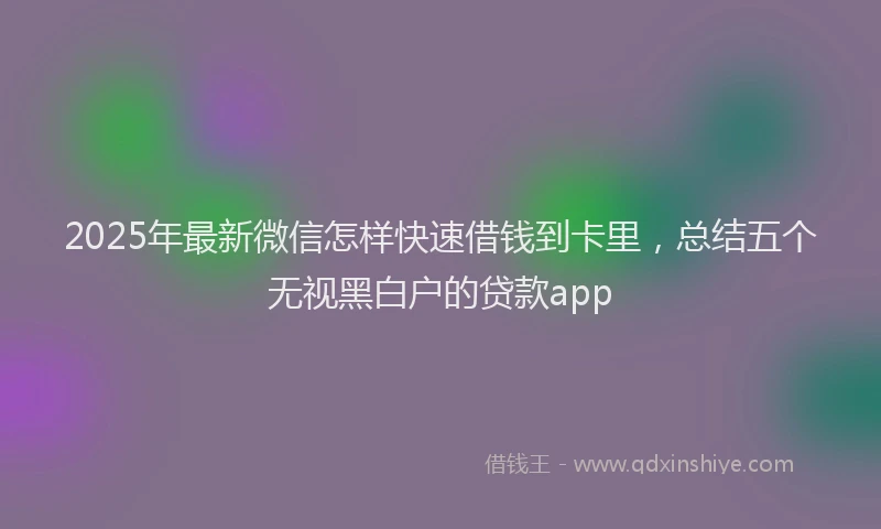 2025年最新微信怎样快速借钱到卡里，总结五个无视黑白户的贷款app