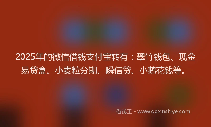 2025年的微信借钱支付宝转有：翠竹钱包、现金易贷盒、小麦粒分期、瞬信贷、小鹅花钱等。