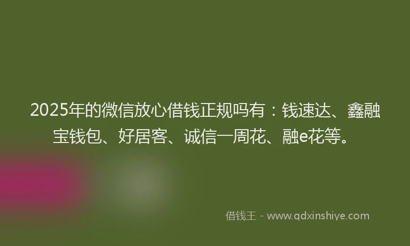 2025年的微信放心借钱正规吗有：钱速达、鑫融宝钱包、好居客、诚信一周花、融e花等。