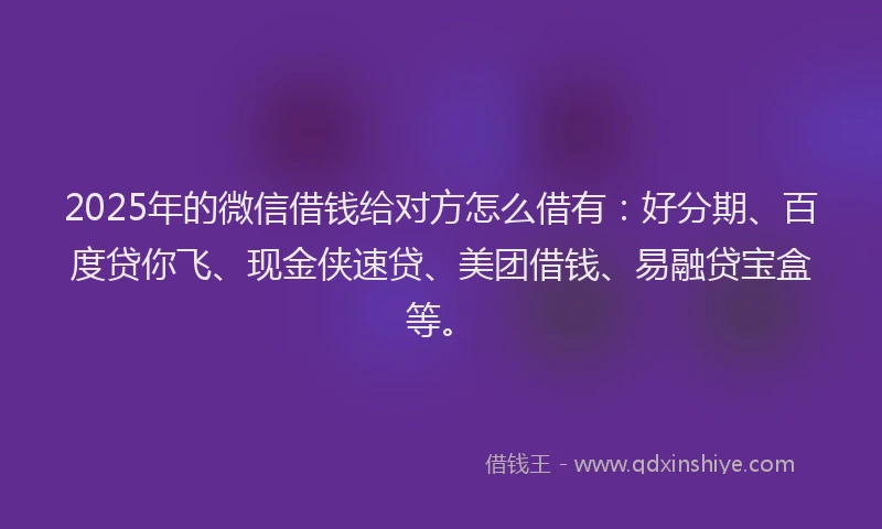 2025年的微信借钱给对方怎么借有：好分期、百度贷你飞、现金侠速贷、美团借钱、易融贷宝盒等。