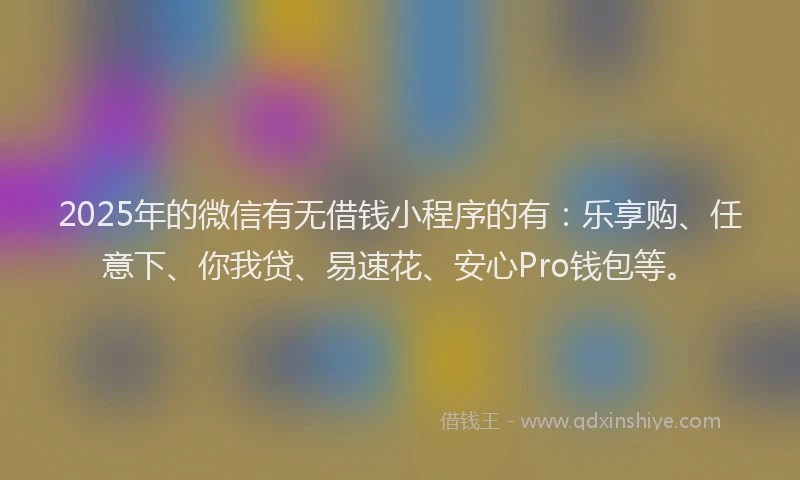 2025年的微信有无借钱小程序的有：乐享购、任意下、你我贷、易速花、安心Pro钱包等。