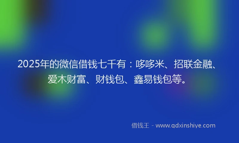2025年的微信借钱七千有：哆哆米、招联金融、爱木财富、财钱包、鑫易钱包等。