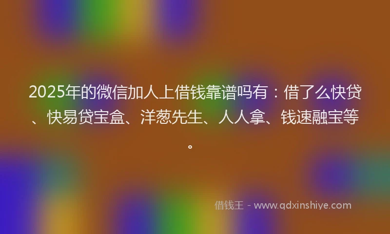2025年的微信加人上借钱靠谱吗有:借了么快贷、快易贷宝盒、洋葱先生、人人拿、钱速融宝等。