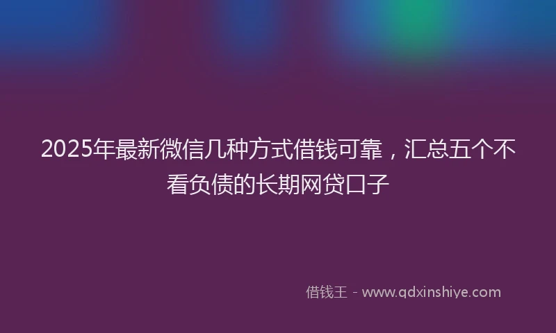 2025年最新微信几种方式借钱可靠，汇总五个不看负债的长期网贷口子