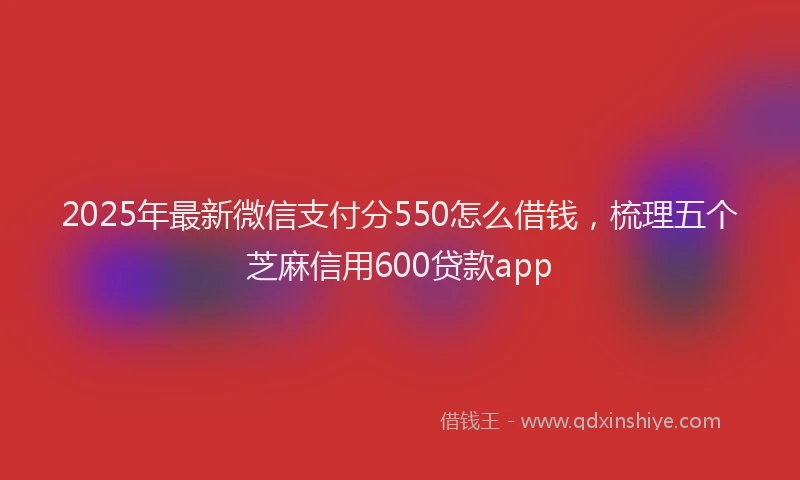 2025年最新微信支付分550怎么借钱，梳理五个芝麻信用600贷款app