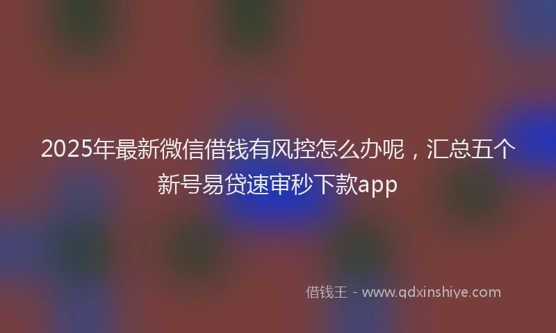 2025年最新微信借钱有风控怎么办呢，汇总五个新号易贷速审秒下款app