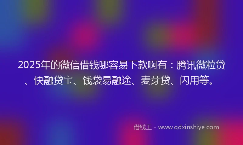 2025年的微信借钱哪容易下款啊有：腾讯微粒贷、快融贷宝、钱袋易融途、麦芽贷、闪用等。