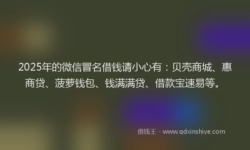 2025年的微信冒名借钱请小心有：贝壳商城、惠商贷、菠萝钱包、钱满满贷、借款宝速易等。