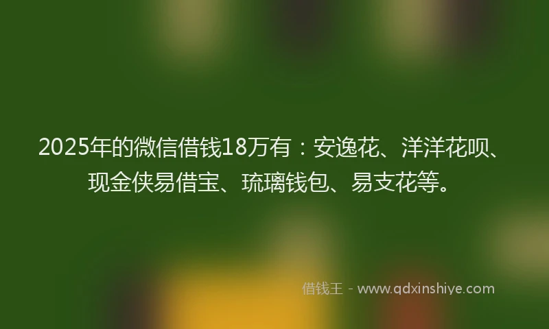 2025年的微信借钱18万有：安逸花、洋洋花呗、现金侠易借宝、琉璃钱包、易支花等。