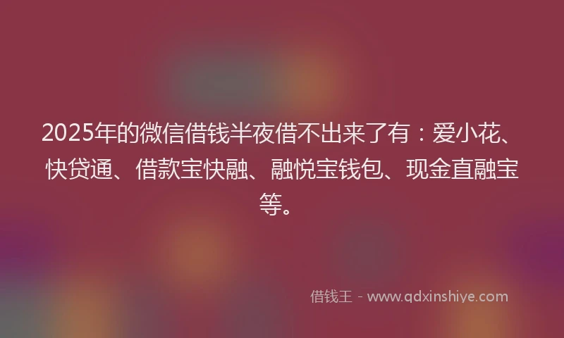 2025年的微信借钱半夜借不出来了有：爱小花、快贷通、借款宝快融、融悦宝钱包、现金直融宝等。