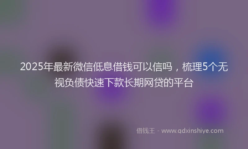 2025年最新微信低息借钱可以信吗，梳理5个无视负债快速下款长期网贷的平台