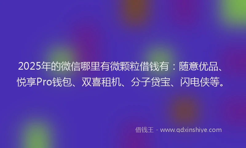 2025年的微信哪里有微颗粒借钱有：随意优品、悦享Pro钱包、双喜租机、分子贷宝、闪电侠等。