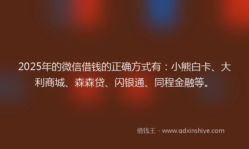 2025年的微信借钱的正确方式有：小熊白卡、大利商城、森森贷、闪银通、同程金融等。
