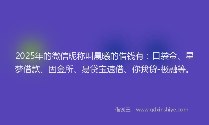 2025年的微信昵称叫晨曦的借钱有：口袋金、星梦借款、固金所、易贷宝速借、你我贷-极融等。