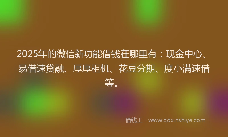 2025年的微信新功能借钱在哪里有：现金中心、易借速贷融、厚厚租机、花豆分期、度小满速借等。