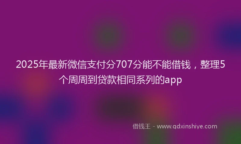 2025年最新微信支付分707分能不能借钱，整理5个周周到贷款相同系列的app