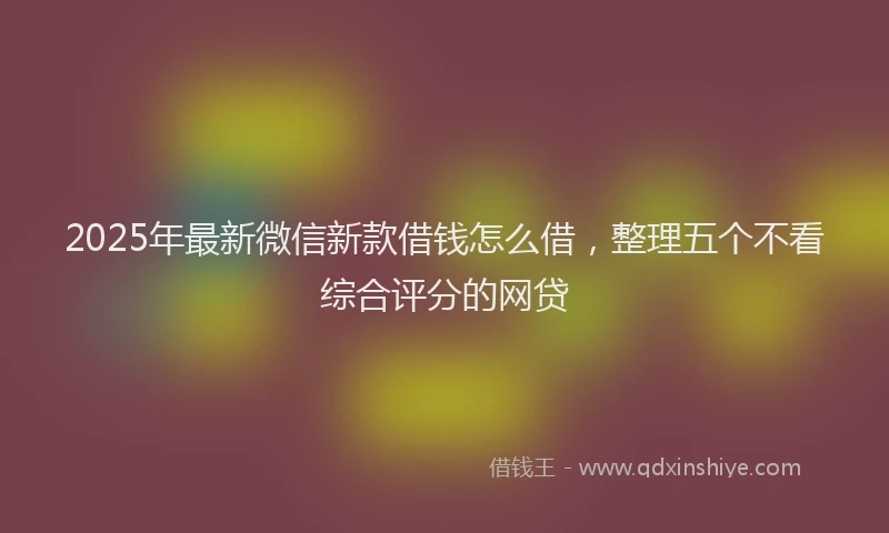 2025年最新微信新款借钱怎么借，整理五个不看综合评分的网贷