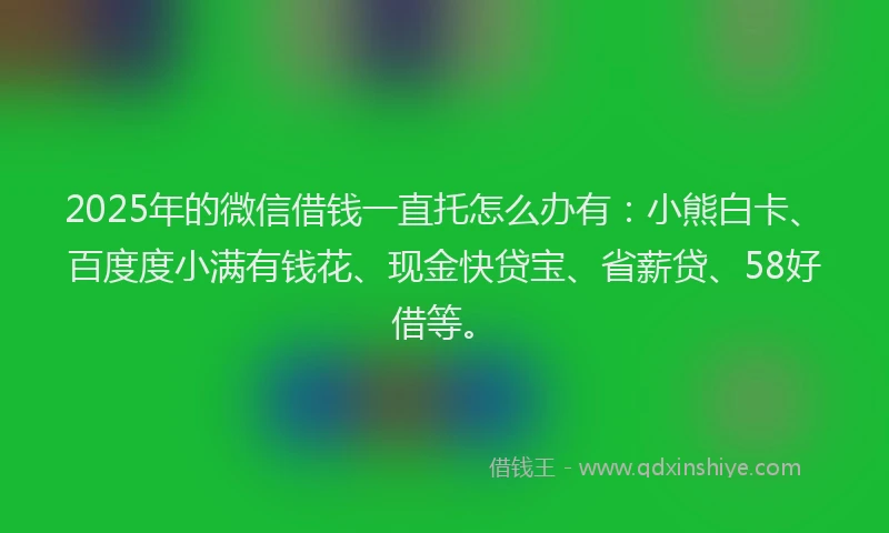 2025年的微信借钱一直托怎么办有：小熊白卡、百度度小满有钱花、现金快贷宝、省薪贷、58好借等。