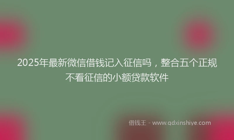 2025年最新微信借钱记入征信吗，整合五个正规不看征信的小额贷款软件