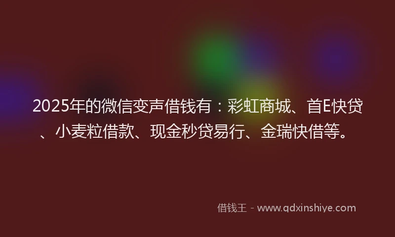 2025年的微信变声借钱有：彩虹商城、首E快贷、小麦粒借款、现金秒贷易行、金瑞快借等。