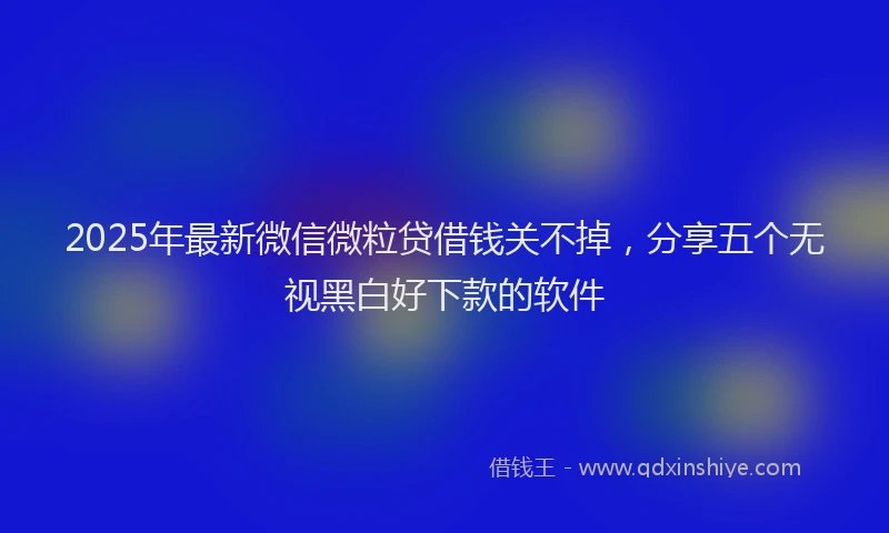 2025年最新微信微粒贷借钱关不掉，分享五个无视黑白好下款的软件