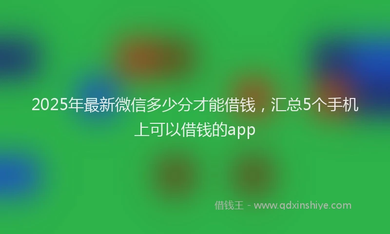 2025年最新微信多少分才能借钱，汇总5个手机上可以借钱的app