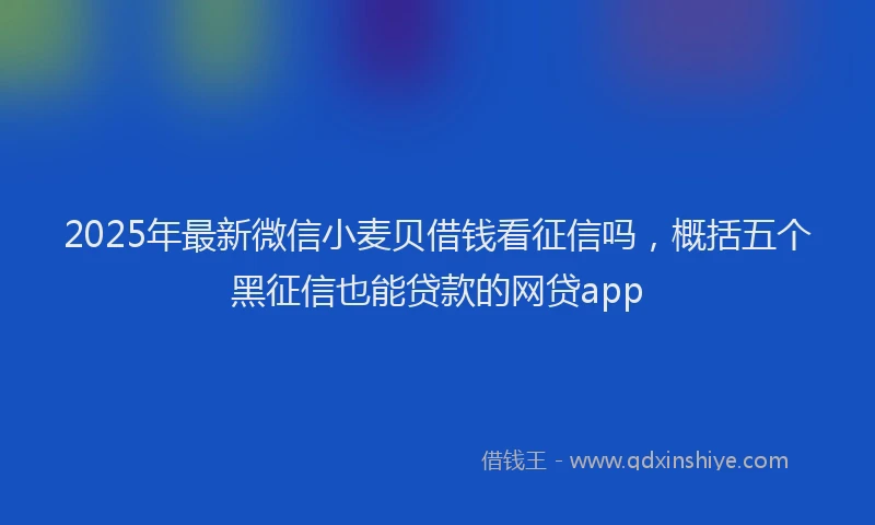 2025年最新微信小麦贝借钱看征信吗，概括五个黑征信也能贷款的网贷app