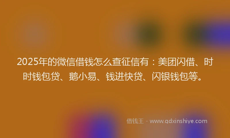 2025年的微信借钱怎么查征信有：美团闪借、时时钱包贷、鹅小易、钱进快贷、闪银钱包等。