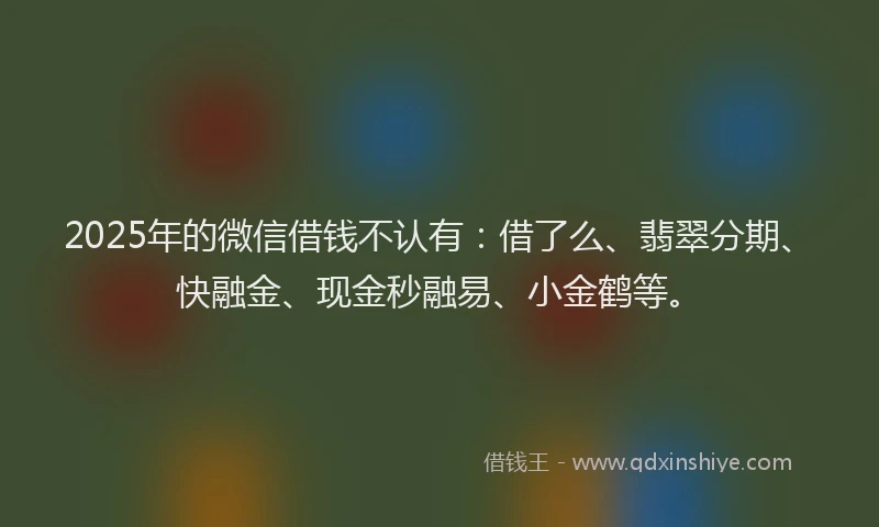 2025年的微信借钱不认有：借了么、翡翠分期、快融金、现金秒融易、小金鹤等。