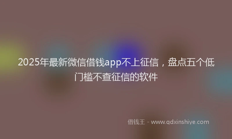 2025年最新微信借钱app不上征信，盘点五个低门槛不查征信的软件