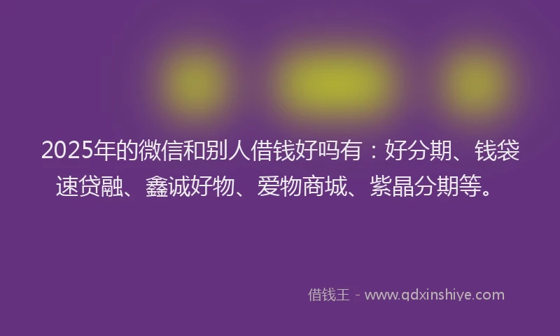 2025年的微信和别人借钱好吗有：好分期、钱袋速贷融、鑫诚好物、爱物商城、紫晶分期等。