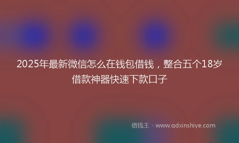 2025年最新微信怎么在钱包借钱，整合五个18岁借款神器快速下款口子