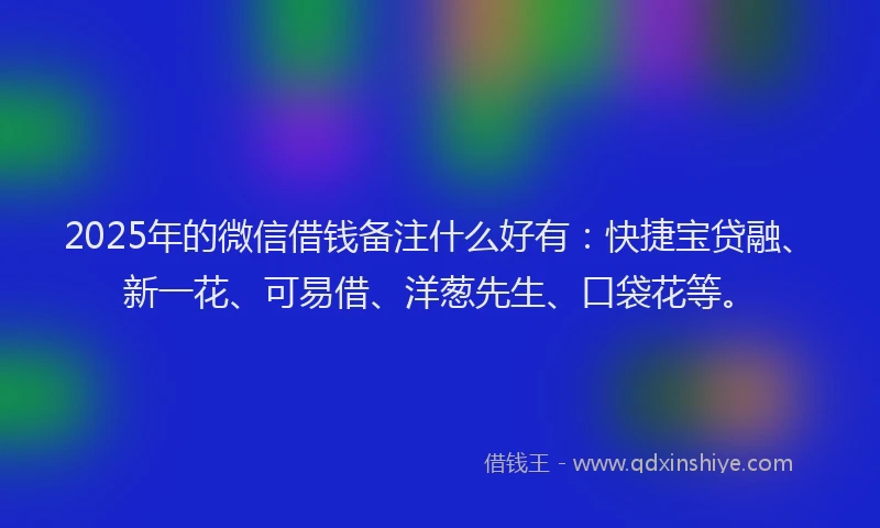 2025年的微信借钱备注什么好有：快捷宝贷融、新一花、可易借、洋葱先生、口袋花等。