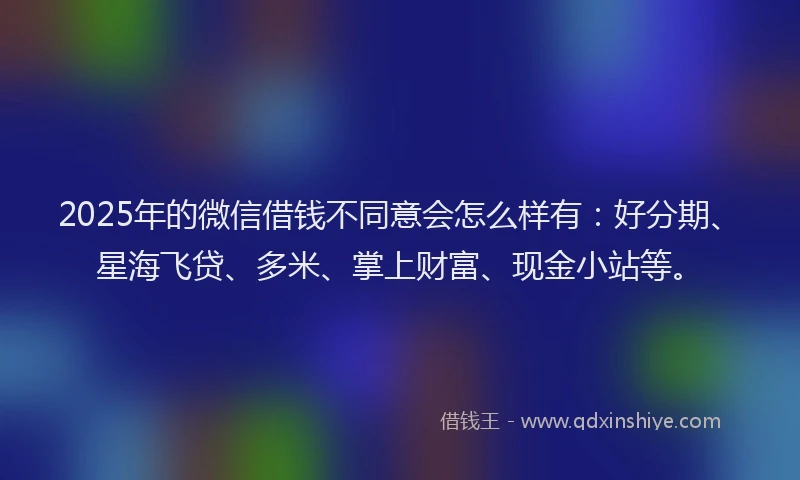 2025年的微信借钱不同意会怎么样有：好分期、星海飞贷、多米、掌上财富、现金小站等。