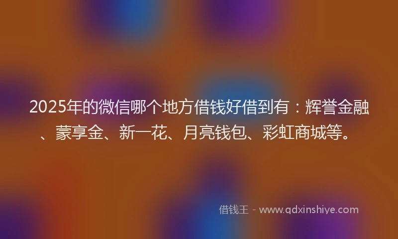 2025年的微信哪个地方借钱好借到有：辉誉金融、蒙享金、新一花、月亮钱包、彩虹商城等。