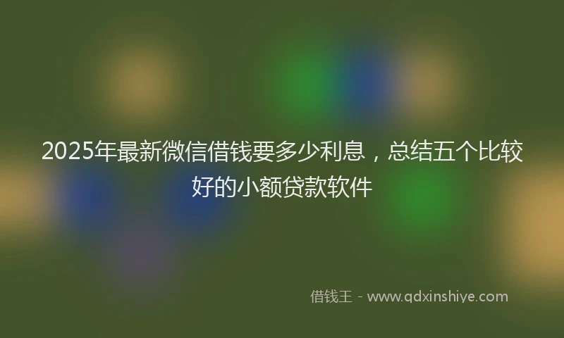 2025年最新微信借钱要多少利息，总结五个比较好的小额贷款软件