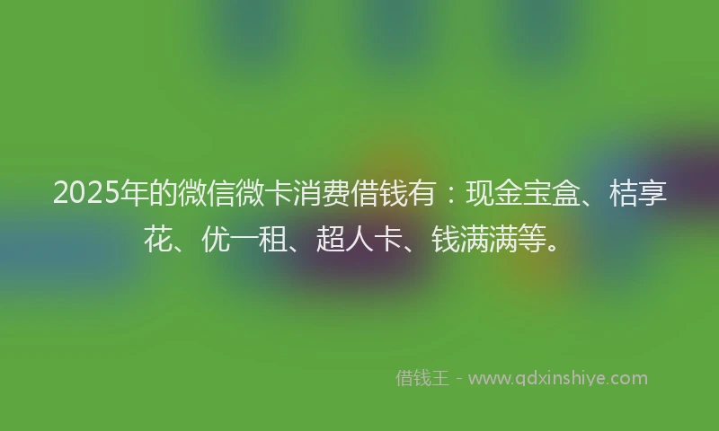 2025年的微信微卡消费借钱有：现金宝盒、桔享花、优一租、超人卡、钱满满等。