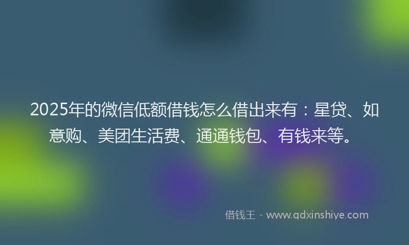 2025年的微信低额借钱怎么借出来有：星贷、如意购、美团生活费、通通钱包、有钱来等。
