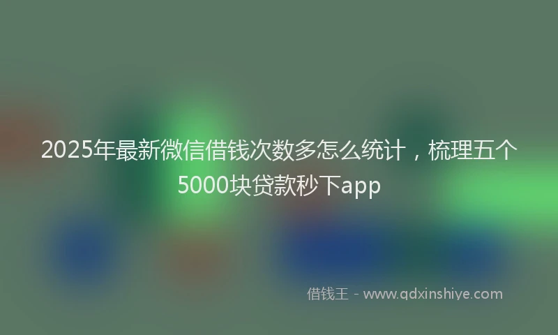 2025年最新微信借钱次数多怎么统计，梳理五个5000块贷款秒下app