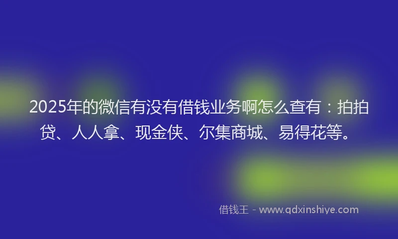 2025年的微信有没有借钱业务啊怎么查有：拍拍贷、人人拿、现金侠、尔集商城、易得花等。