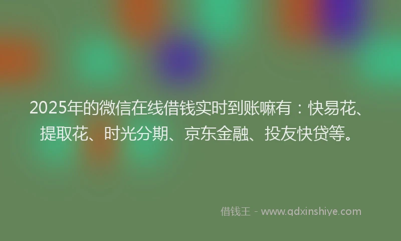 2025年的微信在线借钱实时到账嘛有：快易花、提取花、时光分期、京东金融、投友快贷等。