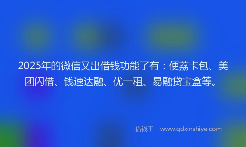 2025年的微信又出借钱功能了有：便荔卡包、美团闪借、钱速达融、优一租、易融贷宝盒等。