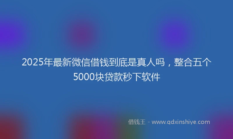 2025年最新微信借钱到底是真人吗，整合五个5000块贷款秒下软件