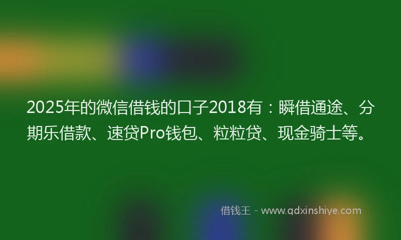 2025年的微信借钱的口子2018有：瞬借通途、分期乐借款、速贷Pro钱包、粒粒贷、现金骑士等。