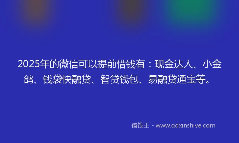 2025年的微信可以提前借钱有：现金达人、小金鸽、钱袋快融贷、智贷钱包、易融贷通宝等。