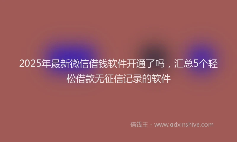2025年最新微信借钱软件开通了吗，汇总5个轻松借款无征信记录的软件