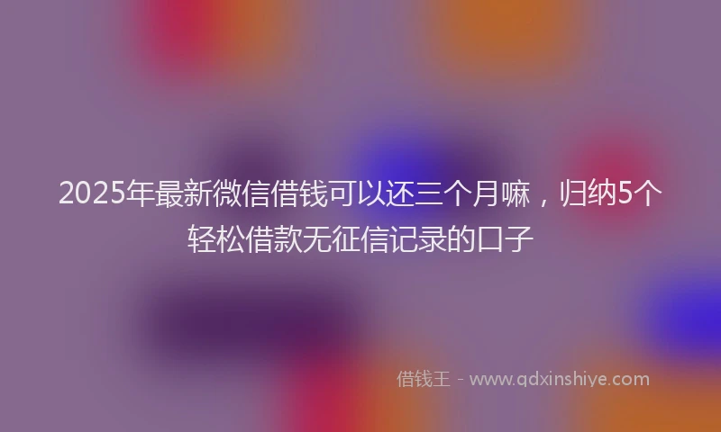 2025年最新微信借钱可以还三个月嘛，归纳5个轻松借款无征信记录的口子